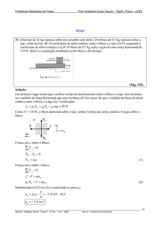 Problemas Resolvidos de Física                      Prof. Anderson Coser Gaudio – Depto. Física – UFES




                                                  [Início]


31. Uma laje de 42 kg repousa sobre um assoalho sem atrito. Um bloco de 9,7 kg repousa sobre a
    laje, como na Fig. 40. O coeficiente de atrito estático entre o bloco e a laje é 0,53, enquanto o
    coeficiente de atrito cinético é 0,38. O bloco de 9,7 kg sofre a ação de uma força horizontal de
    110 N. Qual é a aceleração resultante (a) do bloco e (b) da laje?




                                                                                               (Pág. 118)
Solução.
Em primeiro lugar temos que verificar se haverá deslizamento entre o bloco e a laje. Isso ocorrerá
se o módulo da força horizontal que atua no bloco (F) for maior do que o módulo da força de atrito
estática entre o bloco e a laje (fs). Verificação:
         f s = μ s N m = μ s Pm = μ s mg ≈ 50 N
Como F = 110 N, o bloco deslizará sobre a laje, sendo f a força de atrito cinético. Forças sobre o
bloco:
           m       Nm

             F              f    y

                                        x
        am
                     Pm
Forças em y sobre o bloco:
        ∑F       y
                     =0

        N m − Pm = 0
        N m = mg                                                                                       (1)
Forças em x sobre o bloco:
        ∑F       x
                     =0
        f − F = mam
        μc N m − F = mam                                                                               (2)
Substituindo-se (1) em (2) e resolvendo-se para am:
                   F
        am = μc g − = −7, 6124 m/s 2
                   m
        am ≈ −7, 6 m/s 2

________________________________________________________________________________________________________   11
                                       a
Resnick, Halliday, Krane - Física 1 - 4 Ed. - LTC - 1996. Cap. 6 – Dinâmica da Partícula
 