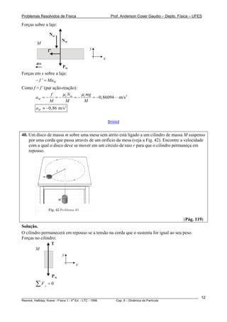 Problemas Resolvidos de Física                        Prof. Anderson Coser Gaudio – Depto. Física – UFES

Forças sobre a laje:

                 Nm’
                           NM
         M
                 f’                     y

                                                x
        aM
                      PM
Forças em x sobre a laje:
       − f ' = MaM
Como f = f’ (par ação-reação):
                f     μN       μ mg
       aM = −     =− c m =− c       = −0,86094             m/s 2
               M        M       M
        aM ≈ −0,86 m/s 2

                                                    [Início]


40. Um disco de massa m sobre uma mesa sem atrito está ligado a um cilindro de massa M suspenso
    por uma corda que passa através de um orifício da mesa (veja a Fig. 42). Encontre a velocidade
    com a qual o disco deve se mover em um círculo de raio r para que o cilindro permaneça em
    repouso.




                                                                                               (Pág. 119)
Solução.
O cilindro permanecerá em repouso se a tensão na corda que o sustenta for igual ao seu peso.
Forças no cilindro:
                T
        M
                     y

                                x

                      PM
        ∑F   y
                 =0

________________________________________________________________________________________________________   12
                                       a
Resnick, Halliday, Krane - Física 1 - 4 Ed. - LTC - 1996. Cap. 6 – Dinâmica da Partícula
 