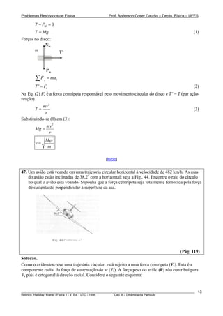Problemas Resolvidos de Física                      Prof. Anderson Coser Gaudio – Depto. Física – UFES

        T − PM = 0
        T = Mg                                                                                         (1)
Forças no disco:
             Nm
       m                 T’



                 Pm
        ∑F   x
                 = max
        T ' = Fc                                                                                       (2)
Na Eq. (2) Fc é a força centrípeta responsável pelo movimento circular do disco e T’ = T (par ação-
reação).
           mv 2
        T=                                                                                             (3)
             r
Substituindo-se (1) em (3):
                 mv 2
        Mg =
                  r
                 Mgr
        v=
                  m

                                                  [Início]


47. Um avião está voando em uma trajetória circular horizontal à velocidade de 482 km/h. As asas
    do avião estão inclinadas de 38,2o com a horizontal; veja a Fig,. 44. Encontre o raio do círculo
    no qual o avião está voando. Suponha que a força centrípeta seja totalmente fornecida pela força
    de sustentação perpendicular à superfície da asa.




                                                                                               (Pág. 119)
Solução.
Como o avião descreve uma trajetória circular, está sujeito a uma força centrípeta (Fc). Esta é a
componente radial da força de sustentação do ar (Fs). A força peso do avião (P) não contribui para
Fc pois é ortogonal à direção radial. Considere o seguinte esquema:


________________________________________________________________________________________________________   13
                                       a
Resnick, Halliday, Krane - Física 1 - 4 Ed. - LTC - 1996. Cap. 6 – Dinâmica da Partícula
 