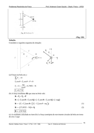 Problemas Resolvidos de Física                          Prof. Anderson Coser Gaudio – Depto. Física – UFES




                                                                                               (Pág. 120)
Solução.
Considere o seguinte esquema da situação:


                                                                y
                               l                       T1
                                                            θ
                       θ                   m
                                                                    m
                           r
        l                                       v                         x
                                   a

                                                         T2 θ       P
                               l




(a) Forças na bola em y:
        ∑F    y
                  =0

        T1 cos θ − T2 cos θ − P = 0
                     mg
        T2 = T1 −         = 8, 7092    N
                    cos θ
        T2 ≈ 8, 7 N
(b) A força resultante (R) que atua na bola vale:
        R = T1 + T2 + P
        R = ( −T1 sen θ i + T1 cos θ j) + ( −T2 sen θ i − T2 cos θ j) + ( −mgj)
        R = − (T1 + T2 ) sen θ i + ⎡(T1 − T2 ) cos θ − mg ⎤ j
                                   ⎣                      ⎦                                            (1)

        R = − ( 37,8532        N) i + 0j                                                               (2)
        R ≈ − ( 38 N ) i
(c) A resultante calculada no item (b) é a força centrípeta do movimento circular da bola em torno
do eixo. Logo:


________________________________________________________________________________________________________   15
                                       a
Resnick, Halliday, Krane - Física 1 - 4 Ed. - LTC - 1996. Cap. 6 – Dinâmica da Partícula
 