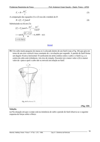 Problemas Resolvidos de Física                         Prof. Anderson Coser Gaudio – Depto. Física – UFES

               mv 2
        Fc = R =                                                                                       (3)
                r
A comparação das equações (1) e (2) nos dá o módulo de R:
        R = (T1 + T2 ) sen θ                                                                           (4)
Substituindo-se (4) em (3):
                             mv 2     mv 2
        (T1 + T2 ) sen θ =        =
                              r     l sen θ

        v = sen θ
                    (T1 + T2 ) l   = 6, 4489   m/s
                        m
        v ≈ 6, 4 m/s

                                                     [Início]


53. Um cubo muito pequeno de massa m é colocado dentro de um funil (veja a Fig. 46) que gira em
    torno de um eixo vertical à taxa constante de v revoluções por segundo. A parede do funil forma
    um ângulo θ com a horizontal. O coeficiente de atrito estático entre o cubo e o funil é μc e o
    centro do cubo está à distância r do eixo de rotação. Encontre (a) o maior valor e (b) o menor
    valor de v para o qual o cubo não se moverá em relação ao funil.




                                                                                               (Pág. 120)
Solução.
(a) Na situação em que o corpo está na iminência de subir a parede do funil observa-se o seguinte
esquema de forças sobre o bloco:




________________________________________________________________________________________________________   16
                                       a
Resnick, Halliday, Krane - Física 1 - 4 Ed. - LTC - 1996. Cap. 6 – Dinâmica da Partícula
 