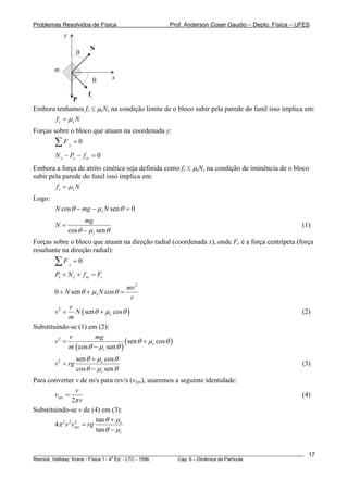 Problemas Resolvidos de Física                         Prof. Anderson Coser Gaudio – Depto. Física – UFES
            y
                         N
                    θ

        m
                          θ         x

                  fs
              P
Embora tenhamos fs ≤ μsN, na condição limite de o bloco subir pela parede do funil isso implica em:
       f s = μs N
Forças sobre o bloco que atuam na coordenada y:
        ∑F      y
                    =0
         N y − Py − f sy = 0
Embora a força de atrito cinética seja definida como fs ≤ μsN, na condição de iminência de o bloco
subir pela parede do funil isso implica em:
        f s = μs N
Logo:
         N cos θ − mg − μ s N sen θ = 0
                      mg
         N=                                                                                            (1)
                cos θ − μ s sen θ
Forças sobre o bloco que atuam na direção radial (coordenada x), onde Fc é a força centrípeta (força
resultante na direção radial):
        ∑F      x
                    =0
        Px + N x + f sx = Fc
                                        mv 2
        0 + N sen θ + μ s N cos θ =
                                         r
             r
        v2 =   N ( sen θ + μ s cos θ )                                                                 (2)
             m
Substituindo-se (1) em (2):
             r         mg
        v2 =                         ( sen θ + μs cos θ )
             m ( cos θ − μ s sen θ )
                    sen θ + μ s cos θ
        v 2 = rg                                                                                       (3)
                    cos θ − μ s sen θ
Para converter v de m/s para rev/s (vrps), usaremos a seguinte identidade:
                   v
        vrps =                                                                                         (4)
                 2π r
Substituindo-se v de (4) em (3):
                           tan θ + μ s
        4π 2 r 2 vrps = rg
                  2

                           tan θ − μ s


________________________________________________________________________________________________________   17
                                       a
Resnick, Halliday, Krane - Física 1 - 4 Ed. - LTC - 1996. Cap. 6 – Dinâmica da Partícula
 