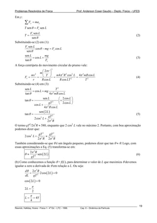 Problemas Resolvidos de Física                      Prof. Anderson Coser Gaudio – Depto. Física – UFES

Em y:
        ∑F   y   = ma y
        T sen θ = Fc sen L
             Fc sen L
        T=                                                                                             (2)
              sen θ
Substituindo-se (2) em (1):
        Fc sen L
                  cos θ − mg = Fc cos L
         sen θ
        sen L             mg
               = cos L +                                                                               (3)
        tan θ             Fc
A força centrípeta do movimento circular do prumo vale:
                     ⎛ 2π r ⎞
                                  2

                    m⎜      ⎟
                2
                                m4π 2 R 2 cos 2 L 4π 2 mR cos L
                  = ⎝
             mv         T ⎠
        Fc =                  =                  =                                                     (4)
              r      R cos L      R cos LT 2            T2
Substituindo-se (4) em (3):
        sen L                 T2
              = cos L + mg 2
        tan θ             4π mR cos L
                      sen L       ⎛ 2 cos L ⎞
        tan θ =                   ⎜×        ⎟
                                  ⎝ 2 cos L ⎠
                               2
                            gT
               cos L + 2
                       4π R cos L
                   sen ( 2 L )
       tan θ =                                                                            (5)
                            gT 2
               2 cos L + 2
                    2

                           2π R
O termo gT /2π R ≈ 580, enquanto que 2 cos2 L vale no máximo 2. Portanto, com boa aproximação
           2   2

podemos dizer que:
                 gT 2     gT 2
        2 cos 2 L +    ≈ 2
                2π 2 R 2π R
Também considerando-se que θ é um ângulo pequeno, podemos dizer que tan θ ≈ θ. Logo, com
essas aproximações a Eq. (5) transforma-se em:
             2π 2 R
        θ≈          sen ( 2 L )                                                                        (6)
              gT 2
(b) Como conhecemos a função θ = f(L), para determinar o valor de L que maximiza θ devemos
igualar a zero a derivada de θ em relação a L. Ou seja:
        dθ 2π 2 R
           =      2 cos ( 2 L ) = 0
        dL   gT 2
        cos ( 2 L ) = 0
                 π
        2L =
                 2
             π
        L=       = 45
             4
________________________________________________________________________________________________________   19
                                       a
Resnick, Halliday, Krane - Física 1 - 4 Ed. - LTC - 1996. Cap. 6 – Dinâmica da Partícula
 