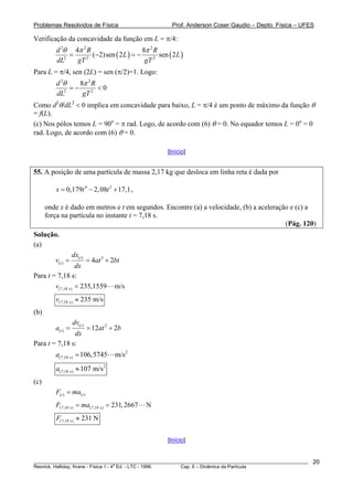 Problemas Resolvidos de Física                         Prof. Anderson Coser Gaudio – Depto. Física – UFES

Verificação da concavidade da função em L = π/4:
         d 2θ 4π 2 R                      8π 2 R
             =       (−2) sen ( 2 L ) = −        sen ( 2 L )
         dL2   gT 2                        gT 2
Para L = π/4, sen (2L) = sen (π/2)=1. Logo:
         d 2θ    8π 2 R
              =−        <0
         dL2      gT 2
Como d2θ/dL2 < 0 implica em concavidade para baixo, L = π/4 é um ponto de máximo da função θ
= f(L).
(c) Nos pólos temos L = 90o = π rad. Logo, de acordo com (6) θ = 0. No equador temos L = 0o = 0
rad. Logo, de acordo com (6) θ = 0.

                                                     [Início]


55. A posição de uma partícula de massa 2,17 kg que desloca em linha reta é dada por

         x = 0,179t 4 − 2, 08t 2 + 17,1 ,

      onde x é dado em metros e t em segundos. Encontre (a) a velocidade, (b) a aceleração e (c) a
      força na partícula no instante t = 7,18 s.
                                                                                         (Pág. 120)
Solução.
(a)
                   dx( t )
         v(t ) =      = 4at 3 + 2bt
                  dx
Para t = 7,18 s:
        v(7,18 s) = 235,1559 m/s
         v(7,18 s) ≈ 235 m/s
(b)
                   dv( t )
         a(t ) =             = 12at 2 + 2b
               dx
Para t = 7,18 s:
         a(7,18 s) = 106,5745          m/s 2
         a(7,18 s) ≈ 107 m/s 2
(c)
         F(t ) = ma( t )
         F(7,18 s) = ma(7,18 s) = 231, 2667    N
         F(7,18 s) ≈ 231 N


                                                     [Início]


________________________________________________________________________________________________________   20
                                       a
Resnick, Halliday, Krane - Física 1 - 4 Ed. - LTC - 1996. Cap. 6 – Dinâmica da Partícula
 