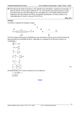 Problemas Resolvidos de Física                         Prof. Anderson Coser Gaudio – Depto. Física – UFES

65. Uma barcaça de canal, de massa m, está viajando com velocidade vi quando seu motor pára. A
    força de arrasto D com a água é dada por D = bv. (a) Encontre uma expressão para o tempo
    necessário para que a barcaça reduza a sua velocidade até vf. (b) Calcule numericamente o
    tempo para que uma barcaça de 970 kg, navegando inicialmente a 32 km/h, reduza a sua
    velocidade para 8,3 km/h; o valor de b é 68 N.s/m.
                                                                                        (Pág. 121)
Solução.
Considere o esquema da situação a seguir:
                                       y

                                                 x
         D               m            vi                  D          m          vf

                         a                                           a
(a) O movimento da barcaça é retardado por uma aceleração variável, pois a força de arrasto da
água de pende da velocidade do barco. Aplicando-se a segunda lei de Newton ao barco, na
coordenada x:
        ∑F   x   = max
                   dv
        −bv = m
                   dx
        dv        b
              = − dt
         v       m
          v f dv     b t
        ∫vi v m 0= − ∫ dt

             v      b
        ln f = − t
             vi     m
                 m vf
        t=−       ln                                                                                   (1)
                 b vi
(b) Substituindo-se os valores numéricos em (1) obtém-se:
       t = 19, 2499 s
        t ≈ 19 s

                                                     [Início]




________________________________________________________________________________________________________   21
                                       a
Resnick, Halliday, Krane - Física 1 - 4 Ed. - LTC - 1996. Cap. 6 – Dinâmica da Partícula
 