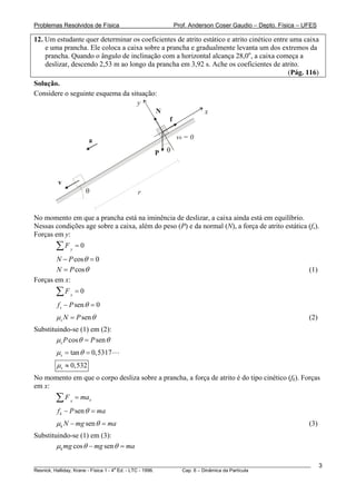 Problemas Resolvidos de Física                         Prof. Anderson Coser Gaudio – Depto. Física – UFES

12. Um estudante quer determinar os coeficientes de atrito estático e atrito cinético entre uma caixa
    e uma prancha. Ele coloca a caixa sobre a prancha e gradualmente levanta um dos extremos da
    prancha. Quando o ângulo de inclinação com a horizontal alcança 28,0o, a caixa começa a
    deslizar, descendo 2,53 m ao longo da prancha em 3,92 s. Ache os coeficientes de atrito.
                                                                                           (Pág. 116)
Solução.
Considere o seguinte esquema da situação:
                                   y
                                        N                        x
                                                   f

                      a                                v0 = 0

                                             P   θ



         v
                      θ                r


No momento em que a prancha está na iminência de deslizar, a caixa ainda está em equilíbrio.
Nessas condições age sobre a caixa, além do peso (P) e da normal (N), a força de atrito estática (fs).
Forças em y:
        ∑F   y
                 =0
        N − P cos θ = 0
        N = P cos θ                                                                                    (1)
Forças em x:
        ∑F   x
                 =0
        f s − P sen θ = 0
        μ s N = P sen θ                                                                                (2)
Substituindo-se (1) em (2):
        μ s P cos θ = P sen θ
        μ s = tan θ = 0,5317
        μ s ≈ 0,532
No momento em que o corpo desliza sobre a prancha, a força de atrito é do tipo cinético (fk). Forças
em x:
        ∑F   x
                 = max
        f k − P sen θ = ma
        μ k N − mg sen θ = ma                                                                          (3)
Substituindo-se (1) em (3):
        μk mg cos θ − mg sen θ = ma

________________________________________________________________________________________________________     3
                                       a
Resnick, Halliday, Krane - Física 1 - 4 Ed. - LTC - 1996. Cap. 6 – Dinâmica da Partícula
 