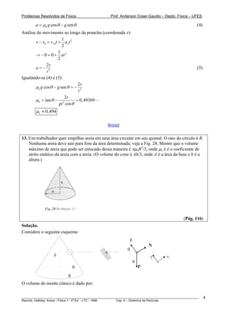Problemas Resolvidos de Física                      Prof. Anderson Coser Gaudio – Depto. Física – UFES

        a = μk g cos θ − g sen θ                                                                       (4)
Análise do movimento ao longo da prancha (coordenada x):
                        1
       x − x0 = vx 0t + ax t 2
                        2
                      1
       − r − 0 = 0 + at 2
                      2
              2r
       a=− 2                                                                                           (5)
               t
Igualando-se (4) e (5):
                                 2r
       μ k g cos θ − g sen θ = − 2
                                 t
                          2r
       μk = tan θ − 2           = 0, 49369
                      gt cos θ
        μ k ≈ 0, 494

                                                  [Início]


13. Um trabalhador quer empilhar areia em uma área circular em seu quintal. O raio do círculo é R.
    Nenhuma areia deve sair para fora da área determinada; veja a Fig. 28. Mostre que o volume
    máximo de areia que pode ser estocado dessa maneira é πμeR3/3, onde μe é é o coeficiente de
    atrito estático da areia com a areia. (O volume do cone é Ah/3, onde A é a área da base e h é a
    altura.)




                                                                                               (Pág. 116)
Solução.
Considere o seguinte esquema:
                                                                  f
                                                                              N
                                                              θ
                   h                                                          y       x
                                                                      θ
                               θ                                          P

                           R
O volume do monte cônico é dado por:

________________________________________________________________________________________________________     4
                                       a
Resnick, Halliday, Krane - Física 1 - 4 Ed. - LTC - 1996. Cap. 6 – Dinâmica da Partícula
 