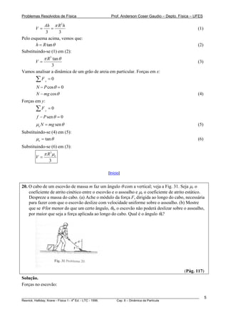 Problemas Resolvidos de Física                      Prof. Anderson Coser Gaudio – Depto. Física – UFES

            Ah π R 2 h
        V=      =                                                                                      (1)
             3      3
Pelo esquema acima, vemos que:
        h = R tan θ                                                                                    (2)
Substituindo-se (1) em (2):
             π R 3 tan θ
        V=                                                                                             (3)
               3
Vamos analisar a dinâmica de um grão de areia em particular. Forças em x:
        ∑F   x
                   =0
        N − P cos θ = 0
        N − mg cos θ                                                                                   (4)
Forças em y:
        ∑F     y
                   =0
        f − P sen θ = 0
        μe N = mg sen θ                                                                                (5)
Substituindo-se (4) em (5):
        μe = tan θ                                                                                     (6)
Substituindo-se (6) em (3):
             π R 3 μe
        V=
                   3

                                                  [Início]


20. O cabo de um escovão de massa m faz um ângulo θ com a vertical; veja a Fig. 31. Seja μc o
    coeficiente de atrito cinético entre o escovão e o assoalho e μe o coeficiente de atrito estático.
    Despreze a massa do cabo. (a) Ache o módulo da força F, dirigida ao longo do cabo, necessária
    para fazer com que o escovão deslize com velocidade uniforme sobre o assoalho. (b) Mostre
    que se θ for menor do que um certo ângulo, θ0, o escovão não poderá deslizar sobre o assoalho,
    por maior que seja a força aplicada ao longo do cabo. Qual é o ângulo θ0?




                                                                                               (Pág. 117)
Solução.
Forças no escovão:

________________________________________________________________________________________________________     5
                                       a
Resnick, Halliday, Krane - Física 1 - 4 Ed. - LTC - 1996. Cap. 6 – Dinâmica da Partícula
 