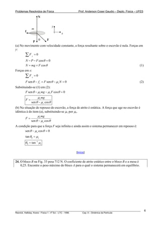 Problemas Resolvidos de Física                      Prof. Anderson Coser Gaudio – Depto. Física – UFES

                    N

                                y
              m
        f
                                      x
               θ     F
            P
(a) No movimento com velocidade constante, a força resultante sobre o escovão é nula. Forças em
y:
        ∑F     y
                   =0
        N − P − F cos θ = 0
        N = mg + F cos θ                                                                               (1)
Forças em x:
        ∑F    x
                   =0
        F sen θ − f c = F sen θ − μc N = 0                                                             (2)
Substituindo-se (1) em (2):
        F sen θ − μc mg − μc F cos θ = 0
                  μc mg
        F=
             sen θ − μc cos θ
(b) Na situação de repouso do escovão, a força de atrito é estática. A força que age no escovão é
idêntica à do item (a), substituindo-se μc por μe.
                  μe mg
        F=
             sen θ − μe cos θ
A condição para que a força F seja infinita e ainda assim o sistema permanecer em repouso é:
       sen θ − μe cos θ = 0
        tan θ 0 = μe
        θ 0 = tan −1 μe

                                                  [Início]


24. O bloco B na Fig. 33 pesa 712 N. O coeficiente de atrito estático entre o bloco B e a mesa é
    0,25. Encontre o peso máximo do bloco A para o qual o sistema permanecerá em equilíbrio.




________________________________________________________________________________________________________     6
                                       a
Resnick, Halliday, Krane - Física 1 - 4 Ed. - LTC - 1996. Cap. 6 – Dinâmica da Partícula
 