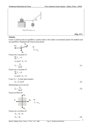Problemas Resolvidos de Física                      Prof. Anderson Coser Gaudio – Depto. Física – UFES




                                                                                               (Pág. 117)
Solução.
Como o sistema está em equilíbrio, o ponto onde os três cabos se encontram (ponto O) também está
em equilíbrio. Diagrama das forças nesse ponto:
                     TA
      TB’       O     θ        y

                                          x
                PA
Forças em y no ponto O:
        ∑F     y
                   =0

        TA sen θ − PA = 0
             PA
        TA =                                                                                           (1)
            sen θ
Forças em x no ponto O:
        ∑F     x
                   =0
        TA cos θ − TB ' = 0
Como TB’ = TB (par ação-reação):
                   B




      TB = TA cos θ                                                                                    (2)
Substituindo-se (1) em (2):
              P
        TB = A                                                                                         (3)
            tan θ
Forças no bloco B:
                    NB

        fe                    TB   y

                                              x

                     PB
Forças em y no bloco B:
        N B − PB = 0
        N B = PB                                                                                       (4)
________________________________________________________________________________________________________     7
                                       a
Resnick, Halliday, Krane - Física 1 - 4 Ed. - LTC - 1996. Cap. 6 – Dinâmica da Partícula
 