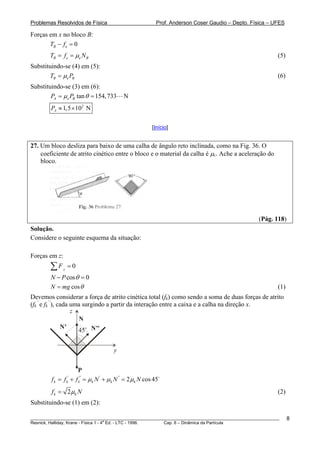 Problemas Resolvidos de Física                              Prof. Anderson Coser Gaudio – Depto. Física – UFES

Forças em x no bloco B:
       TB − f e = 0
        TB = f e = μe N B                                                                                  (5)
Substituindo-se (4) em (5):
        TB = μe PB                                                                                         (6)
Substituindo-se (3) em (6):
        PA = μe PB tan θ = 154, 733        N
        PA ≈ 1, 5 × 102 N

                                                          [Início]


27. Um bloco desliza para baixo de uma calha de ângulo reto inclinada, como na Fig. 36. O
    coeficiente de atrito cinético entre o bloco e o material da calha é μc. Ache a aceleração do
    bloco.




                                                                                                   (Pág. 118)
Solução.
Considere o seguinte esquema da situação:

Forças em z:
        ∑F     z
                   =0
        N − P cos θ = 0
        N = mg cos θ                                                                                       (1)
Devemos considerar a força de atrito cinética total (fk) como sendo a soma de duas forças de atrito
(fk’ e fk’’), cada uma surgindo a partir da interação entre a caixa e a calha na direção x.
                   z
                      N
               N’
                     45 N’’
                        o




                                       y


                        P
        f k = f + f k'' = μ k N ' + μ k N '' = 2 μ k N cos 45
                   k
                    '



        f k = 2 μk N                                                                                       (2)
Substituindo-se (1) em (2):

________________________________________________________________________________________________________         8
                                       a
Resnick, Halliday, Krane - Física 1 - 4 Ed. - LTC - 1996. Cap. 6 – Dinâmica da Partícula
 