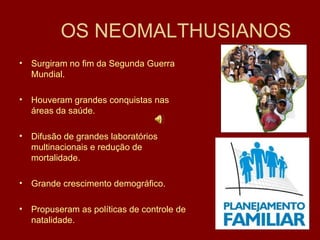 OS NEOMALTHUSIANOS Surgiram no fim da Segunda Guerra  Mundial. Houveram grandes conquistas nas áreas da saúde. Difusão de grandes laboratórios multinacionais e redução de mortalidade. Grande crescimento demográfico. Propuseram as políticas de controle de natalidade. 
