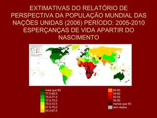 EXTIMATIVAS DO RELATÓRIO DE PERSPECTIVA DA POPULAÇÃO MUNDIAL DAS NAÇÕES UNIDAS (2006) PERÍODO: 2005-2010 ESPERÇANÇAS DE VIDA APARTIR DO NASCIMENTO ██   mais que 80 ██   77.5-80.0 ██   75.0-77.5 ██   72.5-75.0 ██   70.0-72.5 ██   67.5-70.0 ██   65.0-67.5 ██   60-65 ██   55-60 ██   50-55 ██   45-50 ██   menos que 45 ██   sem dados 
