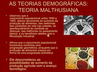 AS TEORIAS DEMOGRÁFICAS: TEORIA MALTHUSIANA observou que o  crescimento populacional , entre 1650 e 1850, dobrou decorrente do aumento da produção de alimentos, das melhorias das condições de vida nas cidades, do aperfeiçoamente do combate as doenças, das melhorias no saneamento básico, e os benefícios obtidos com a  Revolução Industrial ,  Afirma que o crescimento populacional funcionava conforme uma  progressão geométrica  ,enquanto que a produção de alimentos crescia em forma de uma  progressão aritmética Ele desconsiderou as possibilidades de aumento da produção agrícola com o avanço tecnológico. 