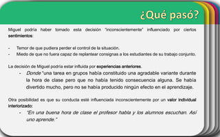 Miguel podría haber tomado esta decisión “inconscientemente” influenciado por ciertos
sentimientos:
-

Temor de que pudiera perder el control de la situación.
Miedo de que no fuera capaz de replantear consignas a los estudiantes de su trabajo conjunto.

La decisión de Miguel podría estar influida por experiencias anteriores.

-

Donde “una tarea en grupos había constituido una agradable variante durante
la hora de clase pero que no había tenido consecuencia alguna. Se había
divertido mucho, pero no se había producido ningún efecto en el aprendizaje.

Otra posibilidad es que su conducta esté influenciada inconscientemente por un valor individual
interiorizado:

-

“En una buena hora de clase el profesor habla y los alumnos escuchan. Así
uno aprende.”

 