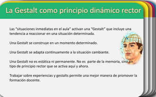 Las “situaciones inmediatas en el aula” activan una “Gestalt” que incluye una
tendencia a reaccionar en una situación determinada.
Una Gestalt se construye en un momento determinado.

Una Gestalt se adapta continuamente a la situación cambiante.
Una Gestalt no es estática ni permanente. No es parte de la memoria, sino un
tipo de principio rector que se activa aquí y ahora.
Trabajar sobre experiencias y gestalts permite una mejor manera de promover la
formación docente.

 