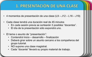 • 4 momentos de presentación de una clase (L9 – J12 – L16 – J19)

• Cada clase tendrá una duración real de 45 minutos
• En cada sesión previa se sortearán 3 posibles “docentes”.
• El día de la presentación sólo expondrá uno.
• El tema o asunto de “presentación”:
• Contendrá Inicio – desarrollo – finalización
• Deberá girar sobre un asunto cercano a los compañeros del
grupo tutorial.
• NO supone una clase magistral.
• Cada “docente” llevará su propio material de trabajo.

 