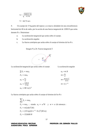 17
UNIDAD EDUCATIVA BOLÍVAR PROFESOR : DR. GERMÁN FIALLOS
ASIGNATURA: FÍSICA SUPERIOR
V = √
V = 44.72 m/s
8. Un cuerpo de 15 kg parte del reposo y se mueve alrededor de una circunferencia
horizontal de 40 m de radio, por la acción de una fuerza tangencial de que actúa
durante . Determinar:
a. La aceleración tangencial que actúa sobre el cuerpo.
b. La aceleración angular.
c. La fuerza centrípeta que actúa sobre el cuerpo al término de los .
Imagen N.a.26. Fuerza tangencial 3
La aceleración tangencial que actúa sobre el cuerpo La aceleración angular
∑
⁄
⁄
La fuerza centrípeta que actúa sobre el cuerpo al término de los
∑
; siendo: y entonces :
 