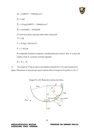 20
UNIDAD EDUCATIVA BOLÍVAR PROFESOR : DR. GERMÁN FIALLOS
ASIGNATURA: FÍSICA SUPERIOR
⃗⃗⃗⃗⃗ ⃗ ⃗ ⁄
⃗⃗⃗⃗⃗ ⃗⃗⃗⃗⃗
⃗⃗⃗⃗⃗ ⃗ ⃗ ⁄
⃗⃗⃗⃗⃗ ⃗ ⃗
El valor de la fuerza neta que actúa sobre el proyectil
⃗ ⃗
⃗ ⃗ ⁄
⃗
Se comprueba también la respuesta considerando que la fuerza neta es el peso del
cuerpo y tiene la ecuación vectorial siguiente:
⃗⃗ ⃗⃗⃗⃗ ⃗⃗⃗⃗⃗
11. Un cuerpo de 15 kg se mueve con rapidez constante de ⁄ por la pista de la
figura. Determinar la reacción que ejerce la pista sobre el cuerpo en los puntos A, B y C.
Imagen N. a.28. Reacción en pista curvilínea
 