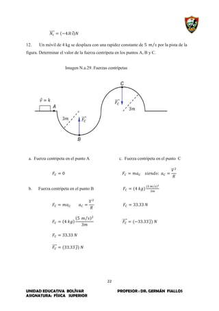 22
UNIDAD EDUCATIVA BOLÍVAR PROFESOR : DR. GERMÁN FIALLOS
ASIGNATURA: FÍSICA SUPERIOR
⃗⃗⃗⃗⃗ ⃗
12. Un móvil de 4 kg se desplaza con una rapidez constante de ⁄ por la pista de la
figura. Determinar el valor de la fuerza centrípeta en los puntos A, B y C.
Imagen N.a.29. Fuerzas centrípetas
a. Fuerza centrípeta en el punto A c. Fuerza centrípeta en el punto C
b. Fuerza centrípeta en el punto B
⁄
⁄
⃗⃗⃗⃗⃗ ⃗⃗⃗
⃗⃗⃗⃗⃗ ⃗⃗⃗
 
