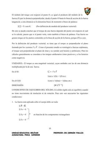 25
UNIDAD EDUCATIVA BOLÍVAR PROFESOR : DR. GERMÁN FIALLOS
ASIGNATURA: FÍSICA SUPERIOR
El módulo del torque con respecto al punto O, es igual al producto del módulo de la
fuerza (F) por la distancia perpendicular, desde el punto O hasta la línea de acción de la fuerza
tangencial, a esta distancia se la denomina brazo de momento o brazo de palanca:
|⃗⃗⃗⃗| = F.r.sen , (Por definición de modulo del producto vectorial)
De esto se puede concluir que el torque de una fuerza depende del punto con respecto al cual
se lo calcule, puesto que si el punto varía, varía también el brazo de palanca. Una fuerza no
genera torque en los puntos contenidos en la línea de acción de la fuerza, porque |⃗| es cero.
Por la definición del producto vectorial, se tiene que el torque es perpendicular al plano
formado por los vectores ⃗ y ⃗ . Como el presente estudio se restringirá a fuerzas coplanares,
el torque será perpendicular al plano de éstas y su sentido será horario o antihorario. Para los
cálculos generalmente se considera a los torques antihorarios como positivos y a los horarios
como negativos.
UNIDADES.- El torque es una magnitud vectorial, cuyas unidades son las de una distancia
multiplicada por la de una fuerza.
En el SI: ⃗⃗⃗⃗ ⃗ ⃗
1(m) x 1(N) = 1(N.m.)
En el CGS: 1(cm) x 1(dina) = 1(dina cm.)
DIMENSIÓN: [ ]
CONDICIONES DE EQUILIBRIO DEL SÓLIDO. Un sólido rígido está en equilibrio cuando
no tiene movimiento de traslación ni de rotación. Para esto son necesarias las siguientes
condiciones:
1. La fuerza neta aplicada sobre el cuerpo debe ser nula:
Σ ⃗⃗⃗ = ⃗⃗⃗,
Σ Fx = 0
Σ Fy = 0 en función de los componentes rectangulares
Σ Fz = 0
 