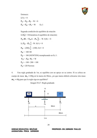 29
UNIDAD EDUCATIVA BOLÍVAR PROFESOR : DR. GERMÁN FIALLOS
ASIGNATURA: FÍSICA SUPERIOR
Entonces:
Σ Fy = 0
+ – – W = 0
+ = + W Ec.1
Segunda condición de equilibrio de rotación
Σ |⃗⃗⃗⃗⃗| = 0(Garantiza el equilibrio de rotación)
L + – L – W. 0,8L = 0
L( – – W. 0,8 ) = 0
– (200 – (100). 0,8 = 0
= 100+80
= 180 (NEWTON) reemplazando en Ec.1:
= - + + W
= - 180+ 200 + 100
= 120 Newton
4. Una regla graduada de 1m, se equilibra con un apoyo en su centro. Si se coloca un
cuerpo de masa 100g en la marca de 80cm, ¿en que marca deberá colocarse otra masa
60g para que la regla siga en equilibrio?
Imagen N.b.7. Regla graduada
m1
R
0
P2 P1
30cm
80cm
Pv
1 m
x
 