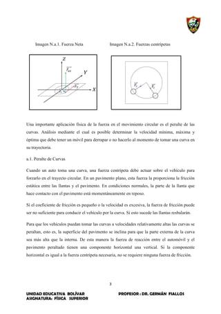 3
UNIDAD EDUCATIVA BOLÍVAR PROFESOR : DR. GERMÁN FIALLOS
ASIGNATURA: FÍSICA SUPERIOR
Imagen N.a.1. Fuerza Neta Imagen N.a.2. Fuerzas centrípetas
Una importante aplicación física de la fuerza en el movimiento circular es el peralte de las
curvas. Análisis mediante el cual es posible determinar la velocidad mínima, máxima y
óptima que debe tener un móvil para derrapar o no hacerlo al momento de tomar una curva en
su trayectoria.
a.1. Peralte de Curvas
Cuando un auto toma una curva, una fuerza centrípeta debe actuar sobre el vehículo para
forzarlo en el trayecto circular. En un pavimento plano, esta fuerza la proporciona la fricción
estática entre las llantas y el pavimento. En condiciones normales, la parte de la llanta que
hace contacto con el pavimento está momentáneamente en reposo.
Si el coeficiente de fricción es pequeño o la velocidad es excesiva, la fuerza de fricción puede
ser no suficiente para conducir el vehículo por la curva. Si esto sucede las llantas resbalarán.
Para que los vehículos puedan tomar las curvas a velocidades relativamente altas las curvas se
peraltan, esto es, la superficie del pavimento se inclina para que la parte externa de la curva
sea más alta que la interna. De esta manera la fuerza de reacción entre el automóvil y el
pavimento peraltado tienen una componente horizontal una vertical. Si la componente
horizontal es igual a la fuerza centrípeta necesaria, no se requiere ninguna fuerza de fricción.
 