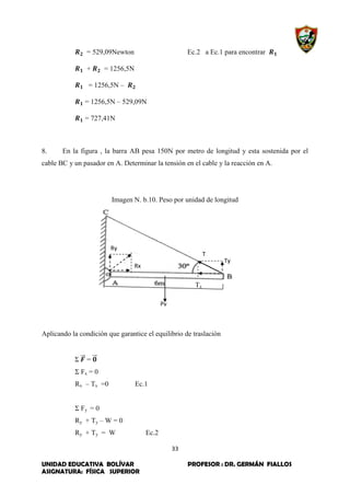 33
UNIDAD EDUCATIVA BOLÍVAR PROFESOR : DR. GERMÁN FIALLOS
ASIGNATURA: FÍSICA SUPERIOR
Ry
Rx
Ty
T
Pv
= 529,09Newton Ec.2 a Ec.1 para encontrar
+ = 1256,5N
= 1256,5N –
= 1256,5N – 529,09N
= 727,41N
8. En la figura , la barra AB pesa 150N por metro de longitud y esta sostenida por el
cable BC y un pasador en A. Determinar la tensión en el cable y la reacción en A.
Imagen N. b.10. Peso por unidad de longitud
Tx
Aplicando la condición que garantice el equilibrio de traslación
Σ ⃗⃗⃗ = ⃗⃗⃗
Σ Fx = 0
Rx – Tx =0 Ec.1
Σ Fy = 0
Ry + Ty – W = 0
Ry + Ty = W Ec.2
 