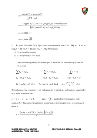 41
UNIDAD EDUCATIVA BOLÍVAR PROFESOR : DR. GERMÁN FIALLOS
ASIGNATURA: FÍSICA SUPERIOR
⁄ ⁄
3. La polea diferencial de la figura tiene un momento de inercia de . Si
. Determinar:
a) La aceleración Angular
b) La aceleración de cada masa
Aplicamos la segunda ley de Newton para la traslación en los cuerpos y de rotación
en la polea
∑ ∑ ∑
Reemplazamos las ecuaciones 1 y 2 en la ecuación 3; además las aceleraciones tangenciales
en la polea diferencial son:
pero r = R , que también reemplazamos en la
ecuación 3, y despejamos la aceleración angular que es la misma para todos los puntos de la
polea.
( )
 