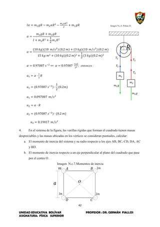 42
UNIDAD EDUCATIVA BOLÍVAR PROFESOR : DR. GERMÁN FIALLOS
ASIGNATURA: FÍSICA SUPERIOR
Imagen N.c.6. Poleas D.
⁄ ⁄
; entonces :
⁄
⁄
4. En el sistema de la figura, las varillas rígidas que forman el cuadrado tienen masas
despreciables y las masas ubicadas en los vértices se consideran puntuales, calcular:
a. El momento de inercia del sistema y su radio respecto a los ejes AB, BC, CD, DA, AC
y BD.
b. El momento de inercia respecto a un eje perpendicular al plano del cuadrado que pase
por el centro O.
Imagen N.c.7.Momentos de inercia
 