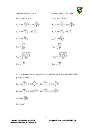 44
UNIDAD EDUCATIVA BOLÍVAR PROFESOR : DR. GERMÁN FIALLOS
ASIGNATURA: FÍSICA SUPERIOR
Momento de inercia eje AC Momento de inercia eje BD
√ √ √ √
√ √
√ √
√ √
b.- El momento de inercia respecto a un eje perpendicular al plano del cuadrado que
pase por el centro O.
√ √ √ √
√ √ √ √
√
 