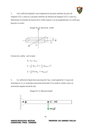 45
UNIDAD EDUCATIVA BOLÍVAR PROFESOR : DR. GERMÁN FIALLOS
ASIGNATURA: FÍSICA SUPERIOR
5. Una varilla de longitud L está compuesta de una parte uniforme de acero de
longitud ⁄ y masa m y una parte uniforme de aluminio de longitud ⁄ y masa .
Determinar el momento de inercia de la varilla respecto a un eje perpendicular a la varilla que
pasa por su centro.
Imagen N.c.8. Inercia de varilla
Existen dos varillas por lo tanto:
IO = IAl + Iacero
Io = .
Io = )
6. La varilla de la figura tiene una masa de 2 kg y una longitud de 1 m que está
articulada en A y es sostenida en posición horizontal. Si se suelta la varilla, cual es la
aceleración angular inicial de ésta.
Imagen N.c.9. Barra pivoteada
 
