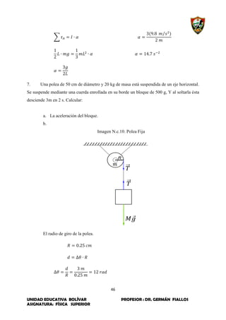 46
UNIDAD EDUCATIVA BOLÍVAR PROFESOR : DR. GERMÁN FIALLOS
ASIGNATURA: FÍSICA SUPERIOR
∑
⁄
7. Una polea de 50 cm de diámetro y 20 kg de masa está suspendida de un eje horizontal.
Se suspende mediante una cuerda enrollada en su borde un bloque de 500 g, Y al soltarla ésta
desciende 3m en 2 s. Calcular:
a. La aceleración del bloque.
b.
Imagen N.c.10. Polea Fija
El radio de giro de la polea.
 