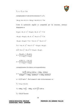 50
UNIDAD EDUCATIVA BOLÍVAR PROFESOR : DR. GERMÁN FIALLOS
ASIGNATURA: FÍSICA SUPERIOR
T1. r1 - T2. r2 = I.
reemplazando el valor de las tensiones T1 y T2
(m1.g - m1. .r1). r1 - (m2.g + m2. .r2). r2 = I.
Como la aceleración angular es compartida por las tensiones, entonces
despejamos
m1.g.r1 - m1. . r1
2
- m2.g.r2 - m2. . r2
2
= I.
m1.g.r1 - m2.g.r2 - m1. . r1
2
- m2. . r2
2
= I.
m1.g.r1 - m2.g.r2 = I. + m1. . r1
2
+ m2. . r2
2
I. + m1. . r1
2
+ m2. . r2
2
= m1.g.r1 - m2.g.r2
(I + m1. r1
2
+ m2. r2
2
) = m1.g.r1 - m2.g.r2
= 8,235 rad /s2
. Por lo tanto el valor de las tensiones es :
T1 = m1.g - m1. .r1
T1= 40Kg . 9,8 – 40Kg . 8,235 . 0,08 m
T1= 365,65 Newton
 