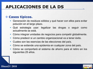 APLICACIONES DE LA DSCasos típicos.Generación de residuos sólidos y qué hacer con ellos para evitar polución en el largo plazo.Qué estrategia usar: legalizar las drogas o seguir como actualmente se está.Cómo integrar unidades de negocios para competir globalmente.Cómo predecir si un cambio organizacional va a tener éxito.Cuales son las esencias de las elecciones del país.Cómo se extiende una epidemia en cualquier zona del país.Cómo se comportará el sistema de ahorro para el retiro en los siguientes 25 años.