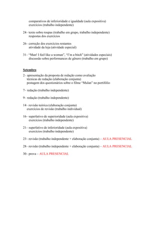 comparativos de inferioridade e igualdade (aula expositiva)
exercícios (trabalho independente)
24– texto sobre roupas (trabalho em grupo, trabalho independente)
respostas dos exercícios
26– correção dos exercícios restantes
atividade da loja (atividade especial)
31– “Man! I feel like a woman”, “I‟m a bitch” (atividades especiais)
discussão sobre performances de gênero (trabalho em grupo)
Setembro
2– apresentação da proposta de redação como avaliação
técnicas de redação (elaboração conjunta)
postagem dos questionários sobre o filme “Mulan” no portifólio
7– redação (trabalho independente)
9– redação (trabalho independente)
14– revisão teórica (elaboração conjunta)
exercícios de revisão (trabalho individual)
16– superlativo de superioridade (aula expositiva)
exercícios (trabalho independente)
21– superlativo de inferioridade (aula expositiva)
exercícios (trabalho independente)
23– revisão (trabalho independente + elaboração conjunta) – AULA PRESENCIAL
28– revisão (trabalho independente + elaboração conjunta) – AULA PRESENCIAL
30– prova – AULA PRESENCIAL
 