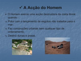  A Acção do Homem
 O Homem exerce uma acção destruidora da costa litoral
  quando :
 Polui com o lançamento de esgotos não tratados para o
  mar;
 Faz construções urbanas sem qualquer tipo de
  ordenamento;
 Destrói dunas e praias.
 