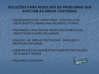 SOLUÇÕES PARA RESOLVER OS PROBLEMAS QUE
      AFECTAM AS ÁREAS COSTEIRAS:

 • ORDENAMENTO DO TERRITÓRIO: CONTROLO DO
   CRESCIMENTO URBANO NAS REGIÕES LITORAIS;

 • TRATAMENTO DAS ÁGUAS RESIDUAIS DOMÉSTICAS,
   INDUSTRIAIS E AGRO-PECUÁRIAS;

 • CRIAÇÃO DE ÁREAS PROTEGIDAS, PARQUES E
   RESERVAS NATURAIS;

 • CONSTRUÇÃO DE INFRAESTRUTURAS DE PROTECÇÃO
   DE DUNAS E PRAIAS;

 • VIGILÂNCIA COSTEIRA.
 