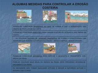 ALGUMAS MEDIDAS PARA CONTROLAR A EROSÃO
               COSTEIRA




PODEM-SE CONSTRUIR BARREIRAS NO MAR DE FORMA A QUE A REBENTAÇÃO DAS
ONDAS SE FAÇA LONGE DA COSTA.

PODEM-SE CONSTRUIR PAREDÕES PARA TRAVAR A ACÇÃO DE DESGASTE DAS ONDAS NA
COSTA...

... OU COLOCAR ROCHAS DE GRANDES DIMENSÕES DE FORMA A CONSTITUÍREM UMA
BARREIRA QUE QUEBRE A ENERGIA DAS ONDAS – MENOS ENERGIA, MENOR EROSÃO.




PODEM-SE CONSTRUIR ESPORÕES PARA IMPEDIR O DESGASTE E TRANSPORTE DAS
AREIAS DA PRAIA.

PODE-SE COLOCAR MAIS AREIA OU SEIXOS NA PRAIA. ESTE PROCESSO DESIGNA-SE
ENCHIMENTO DA PRAIA.

OU DECIDIMOS NÃO TOMAR QUALQUER ATITUDE E DEIXAR A NATUREZA ACTUAR E
SEGUIR O SEU CURSO.
 