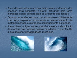  As ondas constituem um dos meios mais poderosos dos
  oceanos para desgastar o litoral, actuando pela força
  hidráulica e pela compressão do ar dentro das fendas.
 Quando as ondas recuam o ar expande-se subitamente
  com força explosiva provocando o desprendimento de
  material rochoso e alargando continuamente as fendas.
 Além disso, a água sobre pressão acelera a dissolução
  das rochas das paredes dessas cavidades, o que facilita
  a sua posterior desagregação mecânica.
 