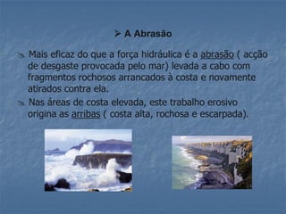 A Abrasão

 Mais eficaz do que a força hidráulica é a abrasão ( acção
  de desgaste provocada pelo mar) levada a cabo com
  fragmentos rochosos arrancados à costa e novamente
  atirados contra ela.
 Nas áreas de costa elevada, este trabalho erosivo
  origina as arribas ( costa alta, rochosa e escarpada).
 
