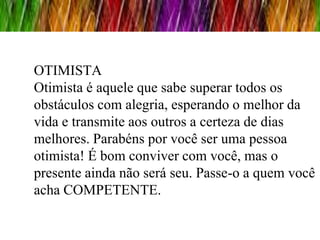 OTIMISTA
Otimista é aquele que sabe superar todos os
obstáculos com alegria, esperando o melhor da
vida e transmite aos outros a certeza de dias
melhores. Parabéns por você ser uma pessoa
otimista! É bom conviver com você, mas o
presente ainda não será seu. Passe-o a quem você
acha COMPETENTE.
 