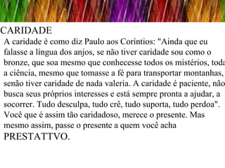 CARIDADE
A caridade é como diz Paulo aos Coríntios: "Ainda que eu
falasse a língua dos anjos, se não tiver caridade sou como o
bronze, que soa mesmo que conhecesse todos os mistérios, toda
a ciência, mesmo que tomasse a fé para transportar montanhas,
senão tiver caridade de nada valeria. A caridade é paciente, não
busca seus próprios interesses e está sempre pronta a ajudar, a
socorrer. Tudo desculpa, tudo crê, tudo suporta, tudo perdoa".
Você que é assim tão caridadoso, merece o presente. Mas
mesmo assim, passe o presente a quem você acha
PRESTATTVO.
 