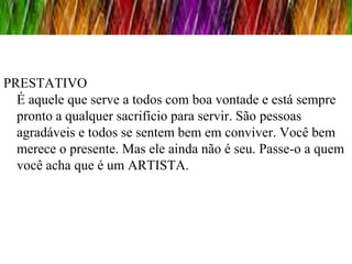 PRESTATIVO
  É aquele que serve a todos com boa vontade e está sempre
  pronto a qualquer sacrifício para servir. São pessoas
  agradáveis e todos se sentem bem em conviver. Você bem
  merece o presente. Mas ele ainda não é seu. Passe-o a quem
  você acha que é um ARTISTA.
 