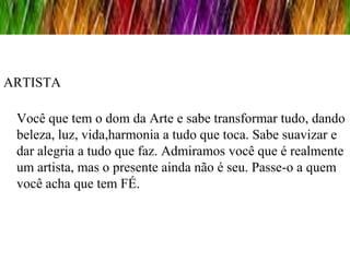 ARTISTA

 Você que tem o dom da Arte e sabe transformar tudo, dando
 beleza, luz, vida,harmonia a tudo que toca. Sabe suavizar e
 dar alegria a tudo que faz. Admiramos você que é realmente
 um artista, mas o presente ainda não é seu. Passe-o a quem
 você acha que tem FÉ.
 