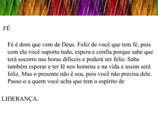 FÉ

 Fé é dom que vem de Deus. Feliz de você que tem fé, pois
 com ela você suporta tudo, espera e confia porque sabe que
 terá socorro nas horas difíceis e poderá ser feliz. Sabe
 também esperar e ter fé nos homens e na vida e assim será
 feliz. Mas o presente não é seu, pois você não precisa dele.
 Passe-o a quem você acha que tem o espírito de

LIDERANÇA.
 