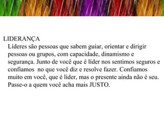 LIDERANÇA
 Líderes são pessoas que sabem guiar, orientar e dirigir
 pessoas ou grupos, com capacidade, dinamismo e
 segurança. Junto de você que é líder nos sentimos seguros e
 confiamos no que você diz e resolve fazer. Confiamos
 muito em você, que é líder, mas o presente ainda não é seu.
 Passe-o a quem você acha mais JUSTO.
 