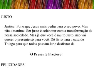 JUSTO

 Justiça! Foi o que Jesus mais pediu para o seu povo. Mas
 não desanime. Ser justo é colaborar com a transformação de
 nossa sociedade. Mas já que você é muito justo, não vai
 querer o presente só para você. Dê livro para a casa de
 Thiago para que todos possam ler e desfrutar de

                 O Presente Precioso!

FELICIDADES!
 
