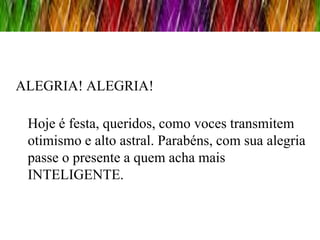 ALEGRIA! ALEGRIA!

 Hoje é festa, queridos, como voces transmitem
 otimismo e alto astral. Parabéns, com sua alegria
 passe o presente a quem acha mais
 INTELIGENTE.
 