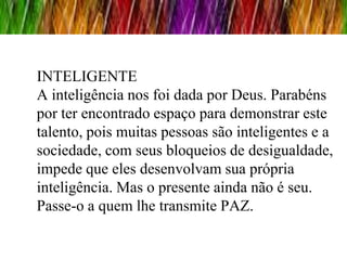 INTELIGENTE
A inteligência nos foi dada por Deus. Parabéns
por ter encontrado espaço para demonstrar este
talento, pois muitas pessoas são inteligentes e a
sociedade, com seus bloqueios de desigualdade,
impede que eles desenvolvam sua própria
inteligência. Mas o presente ainda não é seu.
Passe-o a quem lhe transmite PAZ.
 